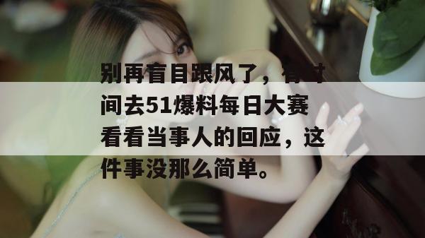 别再盲目跟风了，有时间去51爆料每日大赛看看当事人的回应，这件事没那么简单。
